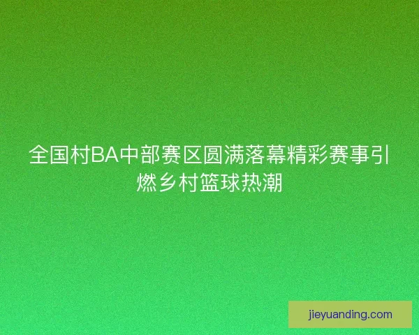 全国村BA中部赛区圆满落幕精彩赛事引燃乡村篮球热潮
