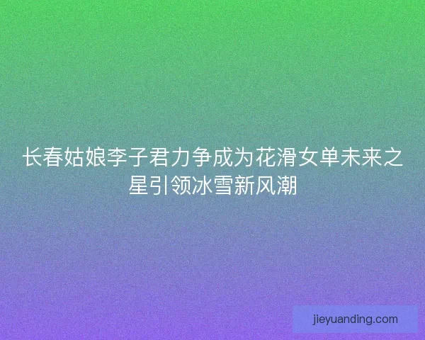 长春姑娘李子君力争成为花滑女单未来之星引领冰雪新风潮